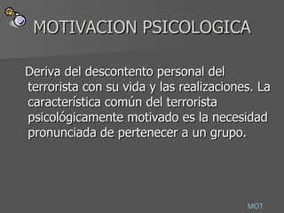 MOTIVACION PSICOLOGICA Deriva del descontento personal del terrorista con su vida y las realizaciones. La característica común del terrorista psicológicamente motivado es la necesidad pronunciada de pertenecer a un grupo.  MOT 