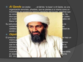 Al Qaeda (en árabe: القاعدة, al-Qā‘ida: ‘la base’) o Al Qaida, es una organización terrorista, yihadista, que se plantea a sí misma como un movimiento de resistencia islámica alrededor del mundo, mientras que es comúnmente señalada como una red terrorista internacional. Se dice que su fundador, líder y mayor colaborador es Osama binLaden, un multimillonario de origen saudí, que se educó en universidades del Reino Unido y fue financiado por la CIA durante la guerra fría.Su estructura organizativa basada en células de militantes y redes de contactos clandestinos, muy parecida al modus operandi de los cárteles de narcotraficantes, le ha dado una muy amplia movilidad de acción y una gran dificultad para desarticularlaObjetivoEl presunto objetivo de Al Qaeda es reunir a todos los musulmanes bajo un mismo gobierno regido en forma estricta bajo la ley islámica y establecer un nuevo Orden Mundial. Para ellos, aquellos gobiernos que no se ajustan a esta política deben ser derrocados. Desde su principio, Al Qaeda ha considerado a Occidente y su forma de vida como el principal enemigo del Islam, y ha llamado a todos los musulmanes a embarcarse en un yihad, entendido como guerra santa, en especial contra los países líderes de Occidente, principalmente EE. UU., Reino Unido e Israel.