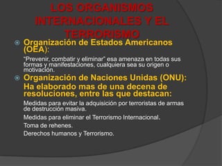 LOS ORGANISMOS INTERNACIONALES Y EL TERRORISMOOrganización de Estados Americanos (OEA):“Prevenir, combatir y eliminar” esa amenaza en todas sus formas y manifestaciones, cualquiera sea su origen o motivación.Organización de Naciones Unidas (ONU):	Ha elaborado mas de una decena de resoluciones, entre las que destacan:Medidas para evitar la adquisición por terroristas de armasdedestrucción masiva.Medidas para eliminar el Terrorismo Internacional.Toma de rehenes.Derechos humanos y Terrorismo.