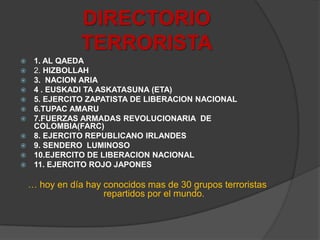 DIRECTORIO TERRORISTA1. AL QAEDA2. HIZBOLLAH3.  NACION ARIA4 . EUSKADI TA ASKATASUNA (ETA)5. EJERCITO ZAPATISTA DE LIBERACION NACIONAL6.TUPAC AMARU7.FUERZAS ARMADAS REVOLUCIONARIA  DE COLOMBIA(FARC)8. EJERCITO REPUBLICANO IRLANDES9. SENDERO  LUMINOSO10.EJERCITO DE LIBERACION NACIONAL11. EJERCITO ROJO JAPONES… hoy en día hay conocidos mas de 30 grupos terroristas repartidos por el mundo.