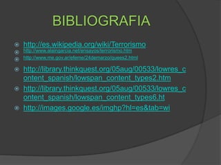BIBLIOGRAFIAhttp://es.wikipedia.org/wiki/Terrorismohttp://www.alaingarcia.net/ensayos/terrorismo.htmhttp://www.me.gov.ar/efeme/24demarzo/quees2.htmlhttp://library.thinkquest.org/05aug/00533/lowres_content_spanish/lowspan_content_types2.htmhttp://library.thinkquest.org/05aug/00533/lowres_content_spanish/lowspan_content_types6.hthttp://images.google.es/imghp?hl=es&tab=wi
