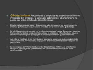 CiberterrorismoActualmente la amenaza del ciberterrorismo no es inmediata. Sin embargo, la amenaza potencial del ciberterrorismo no puede ser sobre-enfatizada. Características: El potencial para causar caos y desacomodo a las personas, a los gobiernos y a los sistemas globales que ha aumentado a medida que el mundo se ha globalizado.La pérdida económica causada por un ciberataque puede causar desastre en sistemas financieros mundiales, apagones nacionales y el colapso de infraestructuras clave de información tecnológicas que apoyan muchos departamentos gubernamentales.Además, la habilidad de los individuos de alcanzar a una amplia audiencia por medio del reclutamiento, movilización y propaganda anónimos utilizando el ciberespacio es preocupante. El ciberespacio permite la distribución de ideas teóricas, militares, de enseñanzas teológicas y propaganda, y también reclutar y mantener la comunicación entre organizaciones. 