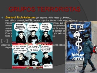 GRUPOS TERRORISTASEuskadi Ta Askatasuna(en español: País Vasco y Libertad), conocida por sus siglas ETA, es una organización terrorista, auto declarada independentista, nacionalista vasca y marxista-leninista, que invoca la lucha armada como método para obtener sus objetivos fundamentales en los que se encuentra de manera prioritaria la independencia de lo que el nacionalismo vasco denomina EuskalHerria de los estados de España y Francia. Para ello utiliza el asesinato, el secuestro y la extorsión económica tanto en España como, ocasionalmente, en Francia.[…]Desde el 2002, diversos partidos políticos y organizaciones sociales han sido ilegalizados por su vinculación a ETA.