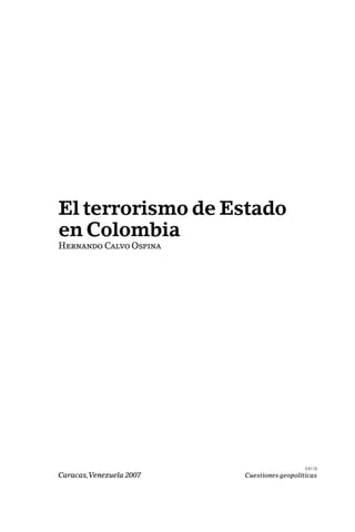 El terrorismo de Estado 
en Colombia 
Hernando Calvo Ospina 
s e r i e 
Caracas, Venezuela 2007 Cuestiones geopolíticas 
 