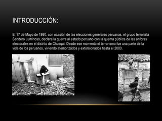INTRODUCCIÓN: 
El 17 de Mayo de 1980, con ocasión de las elecciones generales peruanas, el grupo terrorista 
Sendero Luminoso, declara la guerra al estado peruano con la quema pública de las ánforas 
electorales en el distrito de Chusqui. Desde ese momento el terrorismo fue una parte de la 
vida de los peruanos, viviendo atemorizados y extorsionados hasta el 2000. 
 