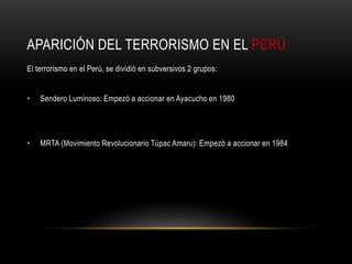 APARICIÓN DEL TERRORISMO EN EL PERÚ 
El terrorismo en el Perú, se dividió en subversivos 2 grupos: 
• Sendero Luminoso: Empezó a accionar en Ayacucho en 1980 
• MRTA (Movimiento Revolucionario Túpac Amaru): Empezó a accionar en 1984 
 