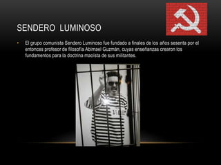 SENDERO LUMINOSO 
• El grupo comunista Sendero Luminoso fue fundado a finales de los años sesenta por el 
entonces profesor de filosofía Abimael Guzmán, cuyas enseñanzas crearon los 
fundamentos para la doctrina maoísta de sus militantes. 
 