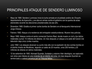 PRINCIPALES ATAQUE DE SENDERO LUMINOSO 
• Mayo de 1980: Sendero Luminoso inicia la lucha armada en el poblado andino de Chuschi, 
departamento de Ayacucho, y se alza en armas contra el gobierno con la quema de actas 
electorales durante las elecciones presidenciales de ese año. 
• Diciembre 1985: Estalla el primer coche bomba de Sendero en el Aeropuerto Internacional 
Jorge Chávez. 
• Febrero 1992: Ataque a la residencia del embajador estadounidense. Mueren tres policías. 
• Mayo 1992: Ataque contra el centro comercial Camino Real, donde muere un civil y los daños 
materiales suman 14 millones de dólares. Un mes después un ataque a la sede del Canal 2 de 
televisión deja cinco civiles muertos. 
• Julio 1992: Los ataques alcanzan su punto más alto con la explosión de dos coches bomba en 
el distrito limeño de Miraflores, dejando un saldo de 20 muertos, unos 250 heridos y 20 
millones de dólares en daños materiales. 
• 12 de setiembre de 1992: Abimael Guzmán, fundador y máximo líder ideológico, es capturado 
con otros seis líderes en una vivienda de un distrito de Lima. Un mes después Guzmán es 
sentenciado a cadena perpetua por un Tribunal Militar. 
 