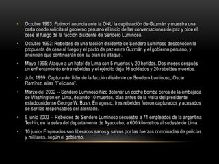 • Octubre 1993: Fujimori anuncia ante la ONU la capitulación de Guzmán y muestra una 
carta donde solicita al gobierno peruano el inicio de las conversaciones de paz y pide el 
cese al fuego de la facción disidente de Sendero Luminoso. 
• Octubre 1993: Rebeldes de una facción disidente de Sendero Luminoso desconocen la 
propuesta de cese al fuego y el pacto de paz entre Guzmán y el gobierno peruano, y 
anuncian que continuarán con su plan de ataque. 
• Mayo 1995: Ataque a un hotel de Lima con 5 muertos y 20 heridos. Dos meses después 
un enfrentamiento entre rebeldes y el ejército deja 16 soldados y 20 rebeldes muertos. 
• Julio 1999: Captura del líder de la facción disidente de Sendero Luminoso, Oscar 
Ramírez, alias "Feliciano". 
• Marzo del 2002 -- Sendero Luminoso hizo detonar un coche bomba cerca de la embajada 
de Washington en Lima, dejando 10 muertos, días antes de la visita del presidente 
estadounidense George W. Bush. En agosto, tres rebeldes fueron capturados y acusados 
de ser los responsables del atentado. 
• 9 junio 2003 -- Rebeldes de Sendero Luminoso secuestra a 71 empleados de la argentina 
Techin, en la selva del departamento de Ayacucho, a 600 kilómetros al sudeste de Lima. 
• 10 junio- Empleados son liberados sanos y salvos por las fuerzas combinadas de policías 
y militares, según el gobierno. 
 