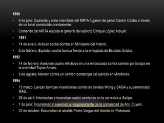 1990 
• 9 de julio: Cuarenta y siete miembros del MRTA fugaron del penal Castro Castro a través 
de un tunel construído previamente. 
• Comando del MRTA ejecuta al general del ejército Enrique López Albujar. 
• 1991 
• 14 de enero: Activan coche bomba en Ministerio del Interior. 
• 5 de febrero: Explotan coche bomba frente a la embajada de Estados Unidos. 
1992 
• 14 de febrero: Asesinan cuatro efectivos en una emboscada contra camión portatropa en 
la avenidad Tupac Amaru. 
• 9 de agosto: Atentan contra un camión portatropa del ejército en Miraflores. 
1994 
• 13 marzo: Lanzan bombas incendiarias contra las tiendas Wong y SAGA y supermercado 
MAS. 
• 29 de abril: Interceptan e incendian cuatro camiones en la carretera a Satipo. 
• 1 de julio: Incursionan y asesinan al vicepresidente de la comunidad de Alto Cuyani. 
• 22 de octubre: Secuestran al alcalde Pedro Vargas del distrito de Pichanaki. 
 