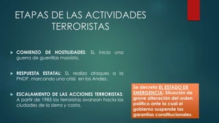 ETAPAS DE LAS ACTIVIDADES
TERRORISTAS
 COMIENZO DE HOSTILIDADES: SL inicio una
guerra de guerrillas maoísta.
 RESPUESTA ESTATAL: SL realizo ataques a la
PNDP, marcando una crisis en los Andes.
 ESCALAMIENTO DE LAS ACCIONES TERRORISTAS:
A partir de 1985 los terroristas avanzan hacia las
ciudades de la sierra y costa.
 