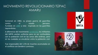 MOVIMIENTO REVOLUCIONARIO TÚPAC
AMARU
Comenzó en 1982, su propia guerra de guerrillas
contra el estado peruano.
Fundada en 1984 y esta inspirada en las guerrillas
izquierdistas.
A diferencia del movimiento senderista, los militantes
del MRTA vestían uniforme para no ser confundidos
con la población civil en las zonas alto andinas, pero
en las ciudades se encubrían entre la población civil.
Fue responsable del 1.5% de muertes acumuladas en
el conflicto con Sendero Luminoso.
 