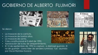 GOBIERNO DE ALBERTO FUJIMORI
Se dieron:
• La masacre de la cantuta.
• La masacre de barrios altos.
• La masacre de santa.
• Crisis constitucional el 5 abril de 1992.
• Aprobación de la ley de arrepentimiento.
• El 12 de septiembre de 1992 la capturo a Abimael guzmán. El
rol de guzmán como líder de sendero luminoso fue asumido
por Oscar Ramírez Durand.
 