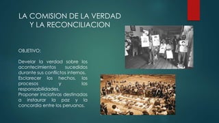 LA COMISION DE LA VERDAD
Y LA RECONCILIACION
OBJETIVO:
Develar la verdad sobre los
acontecimientos sucedidos
durante sus conflictos internos.
Esclarecer los hechos, los
procesos y las
responsabilidades.
Proponer iniciativas destinadas
a instaurar la paz y la
concordia entre los peruanos.
 
