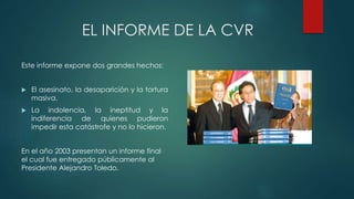 EL INFORME DE LA CVR
Este informe expone dos grandes hechos:
 El asesinato, la desaparición y la tortura
masiva.
 La indolencia, la ineptitud y la
indiferencia de quienes pudieron
impedir esta catástrofe y no lo hicieron.
En el año 2003 presentan un informe final
el cual fue entregado públicamente al
Presidente Alejandro Toledo.
 