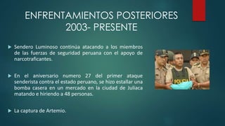 ENFRENTAMIENTOS POSTERIORES
2003- PRESENTE
 Sendero Luminoso continúa atacando a los miembros
de las fuerzas de seguridad peruana con el apoyo de
narcotraficantes.
 En el aniversario numero 27 del primer ataque
senderista contra el estado peruano, se hizo estallar una
bomba casera en un mercado en la ciudad de Juliaca
matando e hiriendo a 48 personas.
 La captura de Artemio.
 