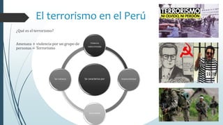 El terrorismo en el Perú
¿Qué es el terrorismo?
Amenaza + violencia por un grupo de
personas = Terrorismo
Se caracteriza por
Violencia
indiscriminada
Imprevisibilidad
Inmoralidad
Ser indirecto
 