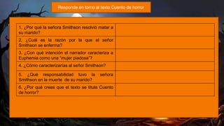 Responde en torno al texto Cuento de horror
1. ¿Por qué la señora Smithson resolvió matar a
su marido?
2. ¿Cuál es la razón por la que el señor
Smithson se enferma?
3. ¿Con qué intención el narrador caracteriza a
Euphemia como una “mujer piadosa”?
4. ¿Cómo caracterizarías al señor Smithson?
5. ¿Qué responsabilidad tuvo la señora
Smithson en la muerte de su marido?
6. ¿Por qué crees que el texto se titula Cuento
de horror?
 