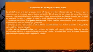 La atmósfera del miedo y el relato de terror
La atmósfera de una obra produce cierto efecto en el lector, intencionado por el autor y que se
relaciona con el mensaje que se quiere transmitir. En el caso de los relatos de terror, los autores
emplean recursos estilísticos y temáticos que ayudan a generar una atmósfera siniestra para producir
un efecto de extrañeza, miedo o terror en el lector. Algunos de estos recursos son:
- Desarrollar la acción en lugares inquietantes, como edificios abandonados, sitios embrujados o
desconocidos para los personajes y el lector.
- Enfrentar a sus protagonistas a situaciones atemorizantes, que hacen evidente su fragilidad y
vulnerabilidad ante el peligro.
- Incluir seres extraordinarios, que rompen las reglas del mundo cotidiano dado su carácter
sobrenatural, como monstruos o fantasmas, o que resultan amenazantes, como animales, insectos o
personas mentalmente desequilibradas o crueles.
 