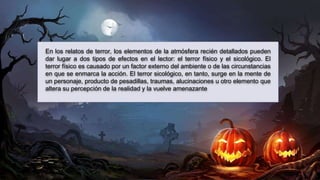 En los relatos de terror, los elementos de la atmósfera recién detallados pueden
dar lugar a dos tipos de efectos en el lector: el terror físico y el sicológico. El
terror físico es causado por un factor externo del ambiente o de las circunstancias
en que se enmarca la acción. El terror sicológico, en tanto, surge en la mente de
un personaje, producto de pesadillas, traumas, alucinaciones u otro elemento que
altera su percepción de la realidad y la vuelve amenazante.
 