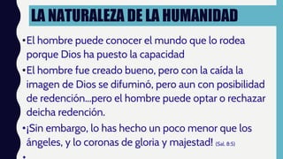 LA NATURALEZA DE LA HUMANIDAD
•El hombre puede conocer el mundo que lo rodea
porque Dios ha puesto la capacidad
•El hombre fue creado bueno, pero con la caída la
imagen de Dios se difuminó, pero aun con posibilidad
de redención…pero el hombre puede optar o rechazar
deicha redención.
•¡Sin embargo, lo has hecho un poco menor que los
ángeles, y lo coronas de gloria y majestad! (Sal. 8:5)
 