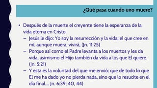 ¿Qué pasa cuando uno muere?
• Después de la muerte el creyente tiene la esperanza de la
vida eterna en Cristo.
– Jesús le dijo: Yo soy la resurrección y la vida; el que cree en
mí, aunque muera, vivirá, (Jn. 11:25)
– Porque así como el Padre levanta a los muertos y les da
vida, asimismo el Hijo también da vida a los que El quiere.
(Jn. 5:21)
– Y esta es la voluntad del que me envió: que de todo lo que
El me ha dado yo no pierda nada, sino que lo resucite en el
día final.… Jn. 6:39; 40, 44)
 
