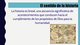 El sentido de la historia
La historia es lineal, una secuencia significativa de
acontecimientos que conducen hacia el
cumplimiento de los propósitos de Dios para la
humanidad.
 