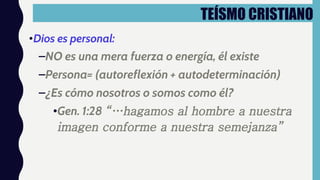 TEÍSMO CRISTIANO
•Dios es personal:
–NO es una mera fuerza o energía, él existe
–Persona= (autoreflexión + autodeterminación)
–¿Es cómo nosotros o somos como él?
•Gen. 1:28 “…hagamos al hombre a nuestra
imagen conforme a nuestra semejanza”
 