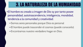 3. LA NATURALEZA DE LA HUMANIDAD
•El hombre es creado a imagen de Dio sy por tanto posee
personalidad, autotrascendencia, inteligencia, moralidad,
tendencia a la comunidad y creatividad.
–Somos seres personales porque Dios es personal
–El hombre puede trascender el cosmos (puede conocerlo)
–Encontramos nuestro verdadero hogar en Dios.
 