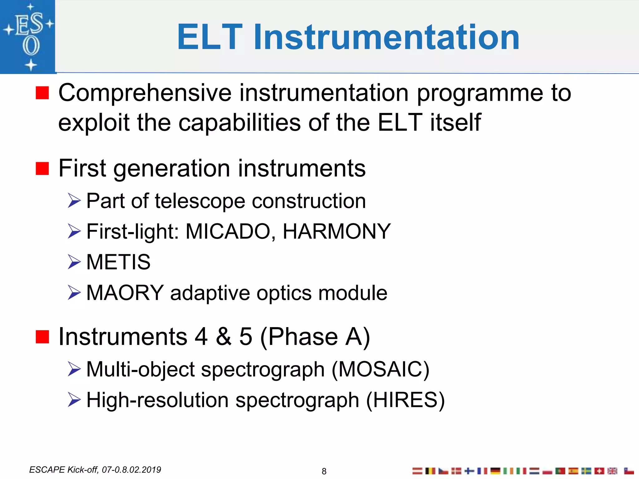 ESCAPE Kick-off, 07-0.8.02.2019
ELT Instrumentation
 Comprehensive instrumentation programme to
exploit the capabilities of the ELT itself
 First generation instruments
Part of telescope construction
First-light: MICADO, HARMONY
METIS
MAORY adaptive optics module
 Instruments 4 & 5 (Phase A)
Multi-object spectrograph (MOSAIC)
High-resolution spectrograph (HIRES)
8
 