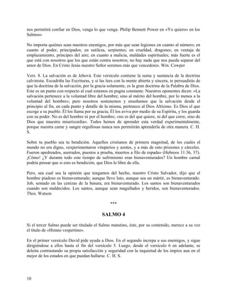 nos permitirá confiar en Dios, venga lo que venga. Philip Bennett Power en «Yo quiero» en los
Salmos»
No importa quiénes sean nuestros enemigos, por más que sean legiones en cuanto al número; en
cuanto al poder, principados; en sutileza, serpientes; en crueldad, dragones; en ventaja de
emplazamiento, príncipes del aire; en cuanto a malicia, maldades espirituales; más fuerte es el
que está con nosotros que los que están contra nosotros; no hay nada que nos pueda separar del
amor de Dios. En Cristo Jesús nuestro Señor seremos más que vencedores. Wm. Cowper
Vers. 8. La salvación es de Jehová. Este versículo contiene la suma y sustancia de la doctrina
calvinista. Escudriña las Escrituras, y si las lees con la mente abierta y sincera, te persuadirás de
que la doctrina de la salvación, por la gracia solamente, es la gran doctrina de la Palabra de Dios.
Este es un punto con respecto al cual estamos en pugna constante. Nuestros oponentes dicen: «La
salvación pertenece a la voluntad libre del hombre; sino al mérito del hombre, por lo menos a la
voluntad del hombre»; pero nosotros sostenemos y enseñamos que la salvación desde el
principio al fin, en cada punto y detalle de la misma, pertenece al Dios Altísimo. Es Dios el que
escoge a su pueblo. Él los llama por su gracia; Él los aviva por medio de su Espíritu, y los guarda
con su poder. No es del hombre ni por el hombre; «no es del que quiere, ni del que corre, sino de
Dios que muestra misericordia». Todos hemos de aprender esta verdad experimentalmente,
porque nuestra carne y sangre orgullosas nunca nos permitirán aprenderla de otra manera. C. H.
S.
Sobre tu pueblo sea tu bendición. Aquellos cristianos de primera magnitud, de los cuales el
mundo no era digno, «experimentaron vituperios y azotes, y a más de esto prisiones y cárceles.
Fueron apedreados, aserrados, puestos a prueba, muertos a filo de espada» (Hebreos 11:36, 37).
¡Cómo! ¿Y durante todo este tiempo de sufrimiento eran bienaventurados? Un hombre carnal
podría pensar que si esto es bendición, que Dios le libre de ella.
Pero, sea cual sea la opinión que tengamos del hecho, nuestro Cristo Salvador, dijo que el
hombre piadoso es bienaventurado; aunque lleve luto, aunque sea un mártir, es bienaventurado.
Job, sentado en las cenizas de la basura, era bienaventurado. Los santos son bienaventurados
cuando son maldecidos. Los santos, aunque sean magullados y heridos, son bienaventurados.
Thos. Watson
***
SALMO 4
Si el tercer Salmo puede ser titulado el Salmo matutino, éste, por su contenido, merece a su vez
el título de «Himno vespertino».
En el primer versículo David pide ayuda a Dios. En el segundo increpa a sus enemigos, y sigue
dirigiéndose a ellos hasta el fin del versículo 5. Luego, desde el versículo 6 en adelante, se
deleita contrastando su propia satisfacción y seguridad con la inquietud de los impíos aun en el
mejor de los estados en que puedan hallarse. C. H. S.
10
 