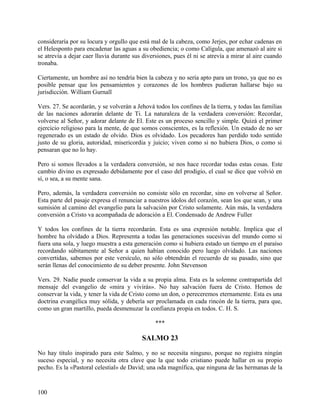 consideraría por su locura y orgullo que está mal de la cabeza, como Jerjes, por echar cadenas en
el Helesponto para encadenar las aguas a su obediencia; o como Calígula, que amenazó al aire si
se atrevía a dejar caer lluvia durante sus diversiones, pues él ni se atrevía a mirar al aire cuando
tronaba.
Ciertamente, un hombre así no tendría bien la cabeza y no sería apto para un trono, ya que no es
posible pensar que los pensamientos y corazones de los hombres pudieran hallarse bajo su
jurisdicción. William Gurnall
Vers. 27. Se acordarán, y se volverán a Jehová todos los confines de la tierra, y todas las familias
de las naciones adorarán delante de Ti. La naturaleza de la verdadera conversión: Recordar,
volverse al Señor, y adorar delante de El. Este es un proceso sencillo y simple. Quizá el primer
ejercicio religioso para la mente, de que somos conscientes, es la reflexión. Un estado de no ser
regenerado es un estado de olvido. Dios es olvidado. Los pecadores han perdido todo sentido
justo de su gloria, autoridad, misericordia y juicio; viven como si no hubiera Dios, o como si
pensaran que no lo hay.
Pero si somos llevados a la verdadera conversión, se nos hace recordar todas estas cosas. Este
cambio divino es expresado debidamente por el caso del prodigio, el cual se dice que volvió en
sí, o sea, a su mente sana.
Pero, además, la verdadera conversión no consiste sólo en recordar, sino en volverse al Señor.
Esta parte del pasaje expresa el renunciar a nuestros ídolos del corazón, sean los que sean, y una
sumisión al camino del evangelio para la salvación por Cristo solamente. Aún más, la verdadera
conversión a Cristo va acompañada de adoración a El. Condensado de Andrew Fuller
Y todos los confines de la tierra recordarán. Esta es una expresión notable. Implica que el
hombre ha olvidado a Dios. Representa a todas las generaciones sucesivas del mundo como si
fuera una sola, y luego muestra a esta generación como si hubiera estado un tiempo en el paraíso
recordando súbitamente al Señor a quien habían conocido pero luego olvidado. Las naciones
convertidas, sabemos por este versículo, no sólo obtendrán el recuerdo de su pasado, sino que
serán llenas del conocimiento de su deber presente. John Stevenson
Vers. 29. Nadie puede conservar la vida a su propia alma. Esta es la solemne contrapartida del
mensaje del evangelio de «mira y vivirás». No hay salvación fuera de Cristo. Hemos de
conservar la vida, y tener la vida de Cristo como un don, o pereceremos eternamente. Esta es una
doctrina evangélica muy sólida, y debería ser proclamada en cada rincón de la tierra, para que,
como un gran martillo, pueda desmenuzar la confianza propia en todos. C. H. S.
***
SALMO 23
No hay titulo inspirado para este Salmo, y no se necesita ninguno, porque no registra ningún
suceso especial, y no necesita otra clave que la que todo cristiano puede hallar en su propio
pecho. Es la «Pastoral celestial» de David; una oda magnífica, que ninguna de las hermanas de la
100
 