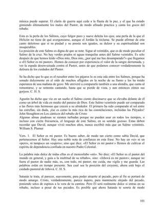 música puede superar. El clarín de guerra aquí cede a la flauta de la paz, y el que ha estado
gimiendo últimamente los males del Pastor, de modo afinado practica y canta los goces del
rebaño.
Esta es la perla de los Salmos, cuyo fulgor puro y suave deleita los ojos; una perla de la que el
Helicón no tiene de qué avergonzarse, aunque el Jordán la reclama. Se puede afirmar de este
canto deleitoso que si su piedad y su poesía son iguales, su dulzor y su espiritualidad son
insuperables.
La posición de este Salmo es digna de que se note. Sigue al veintidós, que es de modo peculiar el
Salmo de la cruz. No hay verdes prados ni aguas tranquilas antes del Salmo veintidós. Es sólo
después de que hemos leído «Dios mío, Dios mío, ¿por qué me has desamparado?» que llegamos
a «El Señor es mi pastor». Hemos de conocer por experiencia el valor de la sangre derramada, y
ver la espada desenvainada contra el Pastor, antes de que podamos conocer verdaderamente la
dulzura de los cuidados del Pastor.
Se ha dicho que lo que es el ruiseñor entre los pájaros lo es esta oda entre los Salmos, porque ha
sonado dulcemente en el oído de muchos afligidos en la noche de su llanto y les ha traído
esperanza de una mañana de gozo. Me atreveré a compararlo también a una alondra, que canta al
remontarse, y se remonta cantando, hasta que se pierde de vista, y aun entonces oímos sus
gorjeos. C. H. S.
Agustín ha dicho que vio en un sueño el Salmo ciento diecinueve que se elevaba delante de él
como un árbol de vida en medio del paraíso de Dios. Este Salmo veintitrés puede ser comparado
a las flores más hermosas que crecen a su alrededor. El primero ha sido comparado al sol entre
las estrellas; sin duda, ¡ése es como la más rica de las constelaciones, incluidas las Pléyades!
John Stoughton en Los cánticos del rebaño de Cristo
Algunas almas piadosas se sienten turbadas porque no pueden usar en todos los tiempos, o
incluso con cierta frecuencia, el lenguaje de este Salmo, en su sentido gozoso. Estas deben
recordar que David, aunque vivió muchos años, nunca escribió más que un Salmo veintitrés.
William S. Plumer
Vers. 1. El Señor es mi pastor. Es bueno saber, de modo tan cierto como sabía David, que
pertenecemos al Señor. Hay una noble nota de confianza en esta frase. No hay un «si» ni un
«pero», ni tampoco un «espero»; sino que dice: «El Señor es mi pastor.» Hemos de cultivar el
espíritu de dependencia confiada en nuestro Padre Celestial.
La palabra más dulce de todas ellas es el monosílabo «mi». No dice: «El Señor es el pastor del
mundo en general, y guía a la multitud de su rebaño», sino: «Jehová es mi pastor»; aunque no
fuera el pastor de nadie más, es, con todo, mi pastor; me cuida, me vigila y me guarda. Las
palabras están en tiempo presente. Sea cual sea la posición del creyente, ahora está bajo el
cuidado pastoral de Jehová. C. H. S.
Satanás te trata, al parecer, suavemente, para poder atraerte al pecado, pero al fin se portará de
modo amargo. Cristo, verdaderamente, parece áspero, para mantenerte alejado del pecado,
poniendo setos de espinos a la vera de tu camino. Pero El será realmente dulce si entras en su
rebaño, incluso a pesar de tus pecados. Es posible que ahora Satanás te sonría de modo
101
 