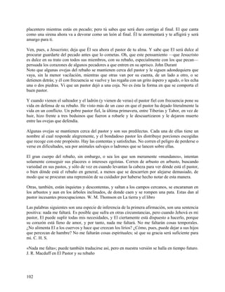 placentero mientras estás en pecado; pero tú sabes que será duro contigo al final. El que canta
como una sirena ahora va a devorar como un león al final. Él te atormentará y te afligirá y será
amargo para ti.
Ven, pues, a Jesucristo; deja que Él sea ahora el pastor de tu alma. Y sabe que El será dulce al
procurar guardarte del pecado antes que lo cometas. Oh, que este pensamiento —que Jesucristo
es dulce en su trato con todos sus miembros, con su rebaño, especialmente con los que pecan—
persuada los corazones de algunos pecadores a que entren en su aprisco. John Durant
Noto que algunas ovejas del rebaño se mantienen cerca del pastor y le siguen adondequiera que
vaya, sin la menor vacilación, mientras que otras van por su cuenta, de un lado a otro, o se
detienen detrás; y él con frecuencia se vuelve y las regaña con un grito áspero y agudo, o les echa
una o dos piedras. Vi que un pastor dejó a una coja. No es ésta la forma en que se comporta el
buen pastor.
Y cuando vienen el salteador y el ladrón (y vienen de veras) el pastor fiel con frecuencia pone su
vida en defensa de su rebaño. He visto más de un caso en que el pastor ha dejado literalmente la
vida en un conflicto. Un pobre pastor fiel, la última primavera, entre Tiberias y Tabor, en vez de
huir, hizo frente a tres beduinos que fueron a robarle y le descuartizaron y le dejaron muerto
entre las ovejas que defendía.
Algunas ovejas se mantienen cerca del pastor y son sus predilectas. Cada una de ellas tiene un
nombre al cual responde alegremente, y el bondadoso pastor les distribuye porciones escogidas
que recoge con este propósito. Hay las contentas y satisfechas. No corren el peligro de perderse o
verse en dificultades, sea por animales salvajes o ladrones que se lancen sobre ellas.
El gran cuerpo del rebaño, sin embargo, o sea los que son meramente «mundanos», intentan
solamente conseguir sus placeres o intereses egoístas. Corren de arbusto en arbusto, buscando
variedad en sus pastos, y sólo de vez en cuando levantan la cabeza para ver dónde está el pastor,
o bien dónde está el rebaño en general, a menos que se descarríen por alejarse demasiado, de
modo que se procuran una reprensión de su cuidador por haberse hecho notar de esta manera.
Otras, también, están inquietas y descontentas, y saltan a los campos cercanos, se encaraman en
los arbustos y aun en los árboles inclinados, de donde caen y se rompen una pata. Estas dan al
pastor incesantes preocupaciones. W. M. Thomson en La tierra y el libro
Las palabras siguientes son una especie de inferencia de la primera afirmación, son una sentencia
positiva: nada me faltará. Es posible que sufra en otras circunstancias, pero cuando Jehová es mi
pastor, El puede suplir todas mis necesidades, y El ciertamente está dispuesto a hacerlo, porque
su corazón está lleno de amor, y por tanto, nada me faltará. No me faltarán cosas temporales.
¿No alimenta El a los cuervos y hace que crezcan los lirios? ¿Cómo, pues, puede dejar a sus hijos
que perezcan de hambre? No me faltarán cosas espirituales; sé que su gracia será suficiente para
mi. C. H. S.
«Nada me falta»; puede también traducirse así, pero en nuestra versión se halla en tiempo futuro.
J. R. Macduff en El Pastor y su rebaño
102
 