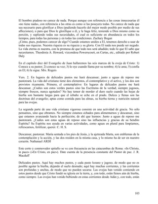 El hombre piadoso no carece de nada. Porque aunque con referencia a las cosas innecesarias él
«no tiene nada», con referencia a las otras es como si las poseyera todas. No carece de nada que
sea necesario para glorificar a Dios (pudiendo hacerlo del mejor modo posible por medio de sus
aflicciones), o para que Dios le glorifique a él, y le haga feliz, teniendo a Dios mismo como su
porción, y supliendo todas sus necesidades, el cual es suficiente en abundancia en todos los
tiempos, para todas las personas y en todas las condiciones. Zachary Bogan
¿Cómo, pues, podemos carecer de algo? Cuando estamos unidos a El, tenemos derecho a usar de
todas sus riquezas. Nuestra riqueza es su riqueza y su gloria. Con El nada nos puede ser negado.
La vida eterna es nuestra, con la promesa de que todo nos será añadido; todo lo que El sabe que
necesitamos. Theodosia A. Howard, vizcondesa Powerscourt, en Cartas, etc., editado por Robert
Daly
En el capítulo diez del Evangelio de Juan hallaremos las seis marcas de la oveja de Cristo: 1)
Conoce a su pastor; 2) conoce su voz; 3) le oye cuando llama por su nombre; 4) le ama; 5) confía
en El; 6) le sigue. Mrs. Rogers
Vers. 2. En lugares de delicados pastos me hará descansar; junto a aguas de reposo me
pastoreará. La vida del cristiano tiene dos elementos, el contemplativo y el activo, y los dos son
provistos ricamente. Primero, el contemplativo: En lugares de delicados pastos me hará
descansar. ¿Cuáles son estos verdes pastos sino las Escrituras de la verdad, siempre jugosos,
siempre frescos, nunca agotados? No hay temor de morder el duro suelo cuando las hojas de
hierba son bastante largas para que el rebaño se eche en el prado. Dulces y llenas son las
doctrinas del evangelio; aptas como comida para las almas, su hierba tierna y nutrición natural
para las ovejas.
La segunda parte de una vida cristiana vigorosa consiste en una actividad de gracia. No sólo
pensamos, sino que obramos. No siempre estamos echados para alimentarnos y descansar, sino
que estamos avanzando hacia la perfección; de ahí que leemos: Junto a aguas de reposo me
pastoreará. ¿Cuáles son estas aguas de reposo sino las influencias y gracias de su bendito
Espíritu? Su Espíritu nos ayuda en varias actividades, como aguas en plural para limpiarnos,
refrescarnos, fertilizar, querer. C. H. S.
Descansar, pastorear. María sentada a los pies de Jesús, y la ajetreada Marta, son emblemas de la
contemplación y la acción, y las dos residen en la misma casa, y lo mismo ha de ser en nuestro
corazón. Nathanael ARDÍ
Este corto y conmovedor epitafio se ve con frecuencia en las catacumbas de Roma: «In Christo,
in pace» («En Cristo, en paz»). Date cuenta de la presencia constante del Pastor de paz. J. R.
Macduff
Delicados pastos. Aquí hay muchos pastos, y cada pasto lozano y jugoso, de modo que no es
posible agotar la hierba, dejando el suelo desnudo; aquí hay muchas corrientes, y las corrientes
son profundas y anchas, de modo que no pueden secarse. Las ovejas han venido comiendo en
estos pastos desde que Cristo fundó su iglesia en la tierra, y, con todo, están llenos aún de hierba,
como siempre. Las ovejas han venido bebiendo en estas corrientes desde Adán y, con todo, están
103
 
