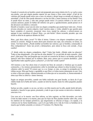 Cuando el corazón de un hombre carnal está preparado para morar dentro de él y se vuelve como
una piedra, ¡con qué alegría pueden esperar los que tienen a Dios como amigo! ¿Cuál de los
valientes del mundo puede mirar cara a cara a la muerte y dirigir luego su mirada con alegría a la
eternidad? ¿Cuál de ellos puede abrazarse a un haz de leña y entrar animoso en las llamas? Esto
lo puede hacer un santo, y más aún; porque puede mirar a la justicia infinita a la cara con el
corazón animoso; puede oír hablar del infierno con gozo y agradecimiento; puede pensar en el
día del juicio con deleite y consuelo.
Desafío al mundo a sacar uno de entre sus alegres compañías que pueda hacer todo esto. ¡Venid,
jóvenes alocados en vuestro jolgorio; traed vuestras arpas y violas; añadid lo que queráis para
hacer completo el concierto; escanciad vinos ricos; juntad las cabezas y esforcé-monos en
agregar lo que contribuya al placer! Bien, ¿ya está hecho? Ahora recuerda, pecador, que esta
noche tu alma ha de aparecer delante de Dios.
Bien, ¿qué dices ahora, joven? Te falta el ánimo. Llamas a tus alegres compañeros para que
animen tu corazón. Alargas la mano ahora para alcanzar una copa, una cortesana; no temas, no
temas. Ten buen ánimo. ¿Puede temblar un hombre tan valeroso, que se burlaba y amenazaba al
Dios todopoderoso? Antes tan jovial y dicharachero, pero ahora tu boca está cerrada. ¡Vaya
cambio!
¿Y dónde están tus alegres compañeros, digo? Todos han huido. ¿Dónde están tus placeres?
Todos te han abandonado. ¿Por qué has de estar abatido? Te ves privado de todo consuelo. ¿Qué
pasa? ¿Qué pasa? Hay una pregunta que con todo mi corazón he de hacer a un hombre que ha de
aparecer ante Dios mañana por la mañana. Bien, pues, parece que tu corazón desfallece. ¿Qué
significaban todos aquellos goces y placeres? ¿A esto han venido a parar?
Allí tenemos a uno 4ue ahora tiene el corazón tan lleno de consuelo y fortaleza que no puede
contenerlos, y los mismos pensamientos sobre la eternidad que abaten tu alma levantan la suya.
¿Quieres saber la razón? El conoce que va a su Amigo; es más, su amigo le acompaña por la
calleja oscura. Mira qué bueno y agradable es que Dios y el alma moren juntamente en uno. Esto
es tener a Dios por amigo. «Bienaventurada es el alma que así se encuentra; sí, bienaventurada el
alma cuyo Dios es Jehová.» James Janeway
Según un antiguo proverbio, cuando uno había realizado una gran hazaña, se decía de él que
«había tirado de la barba del león»; cuando un león ha muerto, hasta los niños pequeños pueden
hacerlo.
Incluso un niño, cuando ve un oso, un león o un lobo muerto por la calle, puede tirarle del pelo,
insultarle y hacerle lo que quiera; pisotearle y todo lo que ni por asomo se atrevería a intentar si
estuviera vivo.
Una cosa así es la muerte: una fiera rabiosa, un león rugiente, un lobo devorador; con todo,
Cristo ha dado muerte a la muerte, para que los hijos de Dios puedan triunfar sobre ella, como
los mártires de los tiempos primitivos, que alegremente se ofrecían al fuego, a la espada, a la
violencia de las fieras hambrientas; y por la fe que había en la vida de Cristo se burlaban de la
muerte que la había sometido a si mismo (1ª Corintios 15). Martín Day
106
 