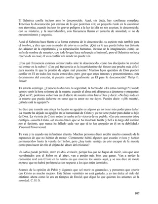 El Salmista confía incluso ante lo desconocido. Aquí, sin duda, hay confianza completa.
Tenemos lo desconocido por encima de lo que podemos ver; un pequeño ruido en la oscuridad
nos aterroriza, cuando incluso los graves peligros a la luz del día no nos asustan; lo desconocido,
con su misterio, y la incertidumbre, con frecuencia llenan el corazón de ansiedad, si no de
presentimientos y angustia.
Aquí el Salmista hace frente a la forma extrema de lo desconocido, su aspecto más terrible para
el hombre, y dice que aun en medio de esto va a confiar. ¿Qué es lo que puede haber tan distante
del alcance de la experiencia y la especulación humanas, incluso de la imaginación, como «el
valle de sombra de muerte», con todo lo que hace referencia al mismo?; pero el Salmista no hace
reserva de su caso; él va a confiar allí donde no puede ver.
¡Con qué frecuencia estamos aterrorizados ante lo desconocido, como los discípulos lo estaban
«al entrar en la nube»! ¡Con qué frecuencia es la incertidumbre del futuro una prueba más difícil
para nuestra fe que la presión de algún mal presente! Muchos hijos queridos de Dios pueden
confiar en El en todos los males conocidos; pero ¿por que estos temores y presentimientos, este
decaimiento del corazón, si pueden confiar igualmente en Él para lo desconocido? Philip B.
Power
Tú estarás conmigo. ¿Conoces la dulzura, la seguridad, la fuerza del «Tú estás conmigo? Cuando
vemos venir la hora solemne de la muerte, cuando el alma está dispuesta a detenerse y preguntar:
¿Qué será?, podemos volvernos en el afecto de nuestra alma hacia Dios y decir: «No hay nada en
la muerte que pueda dañarme en tanto que tu amor no me deje». Puedes decir: «¡Oh muerte!,
¿dónde está tu aguijón?»
Se dice que cuando una abeja ha dejado su aguijón en alguno ya no tiene más poder para dañar.
La muerte ha dejado su aguijón en la humanidad de Cristo y ya no tiene poder para dañar al hijo
de Dios. La victoria de Cristo sobre la tumba es la victoria de su pueblo. «En este momento estoy
contigo» -susurra Cristo, «el mismo brazo que se ha mostrado fuerte y fiel a lo largo del camino
por el desierto, que nunca ha fallado cada vez que tú te has apoyado en él en tu debilidad.»
Viscount Powerscourt
Tu vara y tu cayado me infundirán aliento. Muchas personas dicen recibir mucho consuelo de la
esperanza de que no habrán de morar. Ciertamente habrá algunos que estarán «vivos y habrán
permanecido» hasta la venida del Señor, pero ¿hay tanta ventaja en este escapar de la muerte
como para hacer de ello el objeto del deseo del cristiano?
Un sabio puede preferir, entre los dos, el morir, porque los que no hayan de morir, sino que sean
«arrebatados con el Señor en el aire», van a perder más bien que ganar. Van a perder la
comunión real con Cristo en la tumba en que mueren los santos aquí, y se nos dice de modo
expreso que no habrá preferencia con respecto a los que estén dormidos.
Seamos de la opinión de Pablo y digamos que «el morir es ganancia», y pensemos que «partir
con Cristo es mucho mejor». Este Salmo veintitrés no está gastado, y es tan dulce al oído del
cristiano ahora como lo era en tiempos de David; que digan lo que quieran los amantes de la
novedad. C. H. S.
107
 