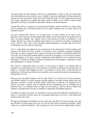 No mucho antes de morir bendijo a Dios por la seguridad de su amor, y dijo que ahora podía
morir tan fácilmente como cerrar los ojos; y añadió: «Aquí estoy anhelando el silencio del polvo
y gozar de Cristo en la gloria. Deseo estar en los brazos de Jesús. No vale la pena que lloréis por
mí» Luego, recordando lo ocupado que había estado el diablo con él, estaba en gran manera
agradecido a Dios por su bondad al reprenderle. Memorias de James Janeway
Cuando Mrs. Hervey, la esposa de un misionero en Bombay, estaba muriendo, un amigo le dijo
que él confiaba que el Salvador estaría con ella cuando anduviera por el oscuro valle de la
sombra de muerte.
«Si esto» contestó Mrs. Harvey- «es el valle oscuro, no tiene sombras en él; todo es luz».
Durante la mayor parte de su enfermedad había tenido visiones hermosas de las perfecciones de
Dios. «Su gran santidad» -dio- «parece como el más hermoso de todos sus atributos». A un
tiempo ella dijo que carecía de palabras para expresar sus visiones de la gloria y majestad de
Cristo. «Parece» -dijo- «que si toda otra gloria queda aniquilada y no queda nada sino El solo,
será bastante; ¡sería un universo de gloria!»
Vers. 5. Aderezarás mesa delante de mí en presencia de mis adversarios. El buen hombre tiene
enemigos. No puede ser como su Señor y no tenerlos. Si no tuviéramos enemigos podríamos
temer que no somos amigos de Dios, porque la amistad del mundo es enemistad contra Dios.
Con todo, ved el sosiego del hombre piadoso a pesar de sus enemigos y a la vista de los mismos.
¡Qué consoladora es su calma valerosa! «Aderezarás mesa delante de mí en presencia de mis
adversarios.» Cuando un soldado se halla en la presencia de sus enemigos, se apresura a comer
algo rápidamente y se dirige a la batalla.
Pero observa: «Aderezarás mesa», tal como el siervo pone el mantel y los adornos para un
banquete, en una festividad de paz. No hay prisas, ni confusión, ni desorden. El enemigo está a la
puerta, y, con todo, Dios prepara la mesa, y el cristiano se sienta como si todo estuviera en
perfecta paz. ¡Oh la paz que Jehová da a su pueblo, aun en medio de las peores circunstancias y
tribulaciones! C. H. S.
Para que una cosa pueda impedir a otra de modo efectivo, no sólo ha de ser de tipo contrario,
sino también superior: una gota de agua no puede apagar un incendio, porque aunque tiene una
naturaleza contraria, no tiene suficiente poder. Ahora bien, la malicia y las añagazas de los
inicuos son cortas y débiles para la intención divina de bendición, que se acompaña de su
poderoso brazo. Los hombres malos no dejan de ser hombres, y Dios es Dios; y siendo sólo
hombres, no pueden hacer más que los hombres. Condensado de Obadiah Sedgwick
Tú ungiste mi cabeza con aceite. Un sacerdote sin aceite carece del calificativo principal para su
oficio, y el sacerdote cristiano carece de su principal aptitud para el servicio si está desprovisto
de nueva gracia de lo alto.
Mi copa está rebosando. No bastaba con que tuviera una copa llena, sino que tenía más: una copa
que rebosaba. El pobre puede decir esto, así como los que están en situaciones prósperas. «Qué,
¿todo esto, y Jesucristo también?», dijo un pobre que vivía en una choza cuando partió un pan y
108
 