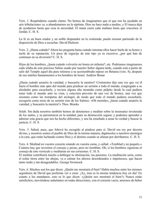 Vers. 1. Respóndeme cuando clamo. No hemos de imaginarnos que el que nos ha ayudado en
seis tribulaciones va, a abandonarnos en la séptima. Dios no hace nada a medias, y El nunca deja
de ayudarnos hasta que cesa la necesidad. El maná caerá cada mañana hasta que crucemos el
Jordán. C. H. S.
La fe es un buen orador y un noble disputador en la contienda; puede razonar partiendo de la
disposición de Dios a escuchar. David Dickson
Vers. 2. ¿Hasta cuándo? Ahora les pregunta hasta cuándo intentan ellos hacer burla de su honor y
mofa de su reputación. Un poco de regocijo de este tipo ya es excesivo; ¿por qué han de
continuar en su diversión? C. H. S.
Hijos de los hombres, ¿hasta cuándo volveréis mi honra en infamia?, etc. Podríamos imaginarnos
cada sílaba de este precioso Salmo usado por nuestro Señor alguna tarde, cuando está a punto de
salir del Templo aquel día para retirarse a su acostumbrado reposo en Betania (vers. 8), después
de sus inútiles llamamientos a los hombres de Israel. Andrew Bonar
¿Hasta cuándo amaréis la vanidad, y buscaréis la mentira? Crisóstomo dijo una vez que «si él
fuera el hombre más apto del mundo para predicar un sermón a todo el mundo, congregado a su
alrededor para escucharle, y tuviera alguna alta montaña como púlpito desde la cual pudiera
tener todo el mundo ante su vista, y estuviera provisto de una voz de bronce, una voz que
resonara como las trompetas del arcángel, de modo que todo el mundo pudiera escucharle,
escogería como texto de su sermón éste de los Salmos: «Oh mortales, ¿hasta cuándo amaréis la
vanidad, y buscaréis la mentira?» Thos. Brooks
Selah. Sin duda nosotros también hemos de detenemos y meditar sobre la insensatez inveterada
de los malos, y su persistencia en la maldad, para su destrucción segura; y podemos aprender a
admirar esta gracia que nos ha hecho diferentes, y nos ha enseñado a amar la verdad y buscar la
justicia. C. H. S.
Vers. 3. Sabed, pues, que Jehová ha escogido al piadoso para sí. David era rey por decreto
divino, y nosotros somos el pueblo de Dios de la misma manera; digámosles a nuestros enemigos
a la cara, que están luchando contra Dios y el destino cuando se afanan por derribarnos. C. H. S.
Vers. 4. Meditad en vuestro corazón estando en vuestra cama, y callad. «Temblad y no pequéis.»
Cuántos hay que invierten el consejo y pecan, pero no tiemblan. Oh, si los hombres siguieran el
consejo de este versículo y meditaran en sus corazones. C. H. S.
El meditar contribuirá mucho a doblegar tu obstinación, tus pasiones. La meditación seria, como
el echar tierra entre las abejas, va a calmar los afectos desordenados e impetuosos, que hacen
tanto ruido y tan desagradables. George Swinnock
Vers. 6. Muchos son los que dicen: ¿Quién me mostrará el bien? Había muchos entre los mismos
seguidores de David que preferían ver a creer. ¡Ay, ésta es la misma tendencia hoy en día! En
cuanto a los mundanos, esto es lo que dicen: «¿Quién nos mostrará el bien?» Nunca están
satisfechos, moviéndose anhelantes en todas direcciones, con el corazón vacío, ansiosos de beber
11
 