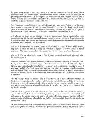 las cosas, pues, son de Cristo, con respecto a la creación, «por quien todas las cosas fueron
creadas» (Juan 1:3); con respecto a la sustentación, porque sostiene todas las cosas con su
palabra poderosa (Hebreos 1:3); con respecto a la administración, pues va de un confín al otro, y
ordena todas las cosas dulcemente (Proverbios 8:1); en una palabra, «de El, y por El, y para El,
son todas las cosas» (Romanos 11:36). John Boys
San Crisóstomo, que sufrió bajo la emperatriz Eudoxia, dice a su amigo Ciriaco en qué forma se
había armado de antemano: «Pensé, ¿te van a desterrar? "La tierra es del Señor y su plenitud."
¿Van a quitarme los bienes? "Desnudo nací al mundo y desnudo he de salir de él." ¿Van a
apedrearme? Recuerdo a Esteban. ¿Decapitarme? Recuerdo a Juan el Bautista», etc.
Así debe ser con todos los que intentan vivir y morir consolados; han de guardar algo, como
decimos, para el día lluvioso; han de almacenar gracias, promesas, proveerse de experiencias de
la bondad de Dios hacia otros y a ellos mismos, de modo que cuando venga el día malo puedan
restaurarse con el acopio hecho. John Spencer
«La luz es el semblante del Eterno», cantó el sol poniente. «Yo soy el borde de su manto»,
respondió el rubor del alba. Las nubes se reunieron y dijeron: «Nosotras somos su tienda
nocturna.» Y las aguas en las nubes, y las roncas voces de los truenos se unieron al gran coro:
«La voz del Eterno está sobre las aguas, el Dios de gloria tronó en los cielos, el Señor está sobre
las muchas aguas.»
«El vuela sobre mis alas», susurró el viento; y la suave brisa añadió: «Yo soy el aliento de Dios,
las aspiraciones de su presencia benigna.» «Nosotros oímos los cánticos de alabanza», dijo la
tierra re seca; «todo alrededor es alabanza; yo sola estoy triste y silenciosa». Entonces el rocío, al
descender, replicó: «No. Yo te nutro, para que seas renovada y te regocijes, y tus hijos puedan
florecer como la rosa.» «Brotamos gozosamente», cantaron los prados refrescados; las espigas de
trigo se menearon y dijeron: «Nosotras somos la bendición de Dios, los ejércitos de Dios contra
el hambre.»
«Yo te bendigo desde las alturas», dijo la delicada voz de la luna; «Nosotras también te
bendecimos», respondieron las estrellas; y el s4tamontes ágil añadió: «Yo también, El bendice en
la gota de rocío.» «El apaga mi sed», dijo la gacela; «y me renueva», añadió el ciervo; «y
concede nuestro alimento», dijeron los animales de la selva; «y viste a mis corderos», dijo
agradecida la oveja.
«Él me escucha», graznó el cuervo, «cuando me siento abandonado y solo»; «El me escucha»,
dijo la cabra salvaje de las rocas, «cuando llega mi tiempo y vienen mis crías». Y la tórtola y la
golondrina y los demás pájaros se unieron al canto: «Nosotras hacemos nuestros nidos, y
nuestras casas, y habitamos sobre el altar del Señor, y dormimos bajo la sombra dé sus alas en
tranquilidad y paz.»
«Y paz», replicó la noche, y un eco prolongó el sonido cuando el anunciador de la mañana cantó
con gozo: «¡Abrid los portales, ensanchad los portales del mundo! El Rey de gloria se acerca.
111
 