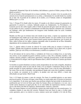 ¡Despertad! ¡Despertad, hijos de los hombres; dad alabanza y gracias al Señor, porque el Rey de
gloria se acerca! »
El sol se levantó y David despertó de su trance melódico. Pero, en tanto vivió, los acordes de la
armonía de la Creación permanecieron en su alma, y diariamente los recordó desde las cuerdas
de su arpa. De «Leyenda de los cánticos de la noche», en el Talmud, citado en Antigüedades
Bíblicas por F. A. Cox
Vers. 2. Porque Él la fundó sobre los mares. El mundo es de Jehová, porque de generación en
generación lo preserva y sostiene, habiendo puesto sus fundamentos. La Providencia y la
Creación son los dos sellos legales sobre el título de posesión del gran Autor de todas las cosas.
El que edificó la casa y sostiene su fundamento sin duda tiene derecho a llamarla suya. Notemos,
sin embargo, sobre qué fundamentos tan inseguros están fundadas todas las cosas. Fundadas
sobre los mares.
Bendito sea Dios que el cristiano tiene otro mundo al que mirar, y repone sus esperanzas sobre
un fundamento más estable que el que ofrece este pobre mundo. Los que confían en las cosas del
mundo edifican sobre el mar; pero nosotros hemos puesto nuestras esperanzas, por la gracia de
Dios, sobre la Roca de los siglos; estamos reposando sobre la promesa de un Dios inmutable;
dependemos de la constancia de un Redentor fiel.
Vers. 3. ¿Quién subirá al monte de Jehová? Es cuesta arriba para la criatura el alcanzar al
Creador. ¿Dónde está el poderoso escalador de estas ingentes alturas? No es altura sólo; es gloria
también. ¿Qué ojo verá al Rey en su hermosura y residirá en su palacio? C. H. S.
El ser del número de los siervos fieles y verdaderos de Cristo no es trabajo leve; es una lucha,
una carrera, es una campaña de guerra continua; ayunos y velas, frío y desnudez, hambre y sed,
cadenas, cárceles, peligros y aflicciones, ignominia y reproche, persecuciones, el odio del mundo
y el descuido de los amigos; todo lo que llamamos duro y difícil se halla en el camino que hemos
de seguir.
Un hombre no puede abandonar un deseo carnal, desprenderse de una mala compañía, abandonar
el curso del pecado, entrar en una vida de virtud, vivir su religión o mantenerse firme en ella; no
puede ascender la cuesta espiritual a menos que haga frente a una u otra de estas dificultades y
las venza. Pero no sólo el ascender, sino permanecer donde está, como dice la palabra; continuar
en su estado, ser constante en la verdad y la piedad, esto será muy difícil, y traerá más
dificultades con qué luchar. Mark Frank
Vers. 4. El limpio de manos y puro de corazón. Por fuera, la santidad práctica es una marca
preciosa de gracia. El lavarse con agua, como Pilato, no cuesta nada, pero el lavarse en inocencia
es lo importante. Es de temer que muchos que profesan religión han pervertido la doctrina de la
justificación por la fe de tal forma que tratan las buenas obras con desprecio; si es así, van a
recibir eterno desprecio en aquel gran día. Es en vano hablar de experiencias internas a menos
que la vida diaria esté libre de impureza, deshonestidad, violencia y opresión.
Pero «las manos limpias» no será suficiente a menos que estén unidas con «un corazón puro». La
verdadera religión es una obra del corazón. Podemos lavar por fuera la copa y el plato tanto
como queramos, pero si su interior es sucio, estamos sucios por completo a la vista de Dios,
112
 
