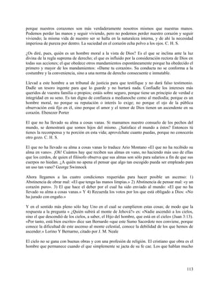 porque nuestros corazones son más verdaderamente nosotros mismos que nuestras manos.
Podemos perder las manos y seguir viviendo, pero no podemos perder nuestro corazón y seguir
viviendo; la misma vida de nuestro ser se halla en la naturaleza interna, y de ahí la necesidad
imperiosa de pureza por dentro. La suciedad en el corazón echa polvo a los ojos. C. H. S.
¿Os diré, pues, quién es un hombre moral a la vista de Dios? Es el que se inclina ante la luz
divina de la regla suprema de derecho; el que es influido por la consideración rectora de Dios en
todas sus acciones; el que obedece otros mandamientos espontáneamente porque ha obedecido el
primero y mayor de los mandamientos: «Dame tu corazón». Su conducta no se conforma a la
costumbre y la conveniencia, sino a una norma de derecho consecuente e inmutable.
Llevad a este hombre a un tribunal de justicia para que testifique y no dará falso testimonio.
Dadle un tesoro ingente para que lo guarde y no hurtará nada. Confiadle los intereses más
queridos de vuestra familia o propios; estáis sobre seguro, porque tiene un principio de verdad e
integridad en su seno. Es tan digno de confianza a medianoche como al mediodía; porque es un
hombre moral, no porque su reputación o interés lo exige; no porque el ojo de la pública
observación está fijo en él, sino porque el amor y el temor de Dios tienen un ascendente en su
corazón. Ebenezer Porter
El que no ha llevado su alma a cosas vanas. Si mamamos nuestro consuelo de los pechos del
mundo, se demostrará que somos hijos del mismo. ¿Satisface el mundo a éstos? Entonces tú
tienes la recompensa y tu porción en esta vida; aprovéchate cuanto puedas, porque no conocerás
otro gozo. C. H. S.
El que no ha llevado su alma a cosas vanas lo traduce Ario Montano «El que no ha recibido su
alma en vano». ¡Oh! Cuántos hay que reciben sus almas en vano, no haciendo más uso de ellas
que los cerdos, de quien el filósofo observa que sus almas son sólo para salarios a fin de que sus
cuerpos no hiedan. ¿A quién no apena el pensar que algo tan escogido pueda ser empleado para
un uso tan vano? George Swinnock
Ahora llegamos a las cuatro condiciones requeridas para hacer posible un ascenso: 1)
Abstinencia de obrar mal: «El que tenga las manos limpias.» 2) Abstinencia de pensar mal: «y un
corazón puro». 3) El que hace el deber por el cual ha sido enviado al mundo: «El que no ha
llevado su alma a cosas vanas.» Y 4) Recuerda los votos por los que está obligado a Dios: «No
ha jurado con engaño.»
Y en el sentido más pleno sólo hay Uno en el cual se cumplieron estas cosas; de modo que la
respuesta a la pregunta « ¿Quién subirá al monte de Jehová?» es: «Nadie ascendió a los cielos,
sino el que descendió de los cielos, a saber, el Hijo del hombre, que está en el cielo» (Juan 3:13).
«Por tanto, está bien escrito» dice san Bernardo «que este Sumo Sacerdote nos conviene, porque
conoce la dificultad de este ascenso al monte celestial, conoce la debilidad de los que hemos de
ascender.» Lorino Y Bernarno, citado por J. M. Neale
El cielo no se gana con buenas obras y con una profesión de religión. El cristiano que obra es el
hombre que permanece cuando el que simplemente se jacta de su fe cae. Los que hablan mucho
113
 