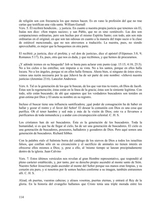 de religión son con frecuencia los que menos hacen. Es en vano la profesión del que no trae
cartas que testifican una vida santa. William Gurnall
Vers. 5. Él recibirá bendición... y justicia. En cuanto a nuestra propia justicia que tenemos sin El,
Isaías nos dice: «Son trapos sucios»; y san Pablo, que no es sino «estiércol». Las dos son
comparaciones ordinarias, pero son hechas por el mismo Espíritu Santo; con todo, aún son más
ordinarias en el original, en que son tan odiosas en cuanto a la manera del trapo sucio o la clase
de estiércol mencionado, que no nos atrevemos a traducirlo. La nuestra, pues, no siendo
aprovechable, es mejor que la busquemos en otra parte.
El recibirá ¡a justicia, dice el profeta; y «el don de justicia», dice el apóstol (Filipenses 3:8, 9;
Romanos 5:17). Es, pues, otra que nos es dada, y que recibimos, y que hemos de procurarnos.
¿Y adónde iremos en su búsqueda? Job se basta para aclarar este punto (cap. 15:15; 4:18; 25:5).
No a los cielos o las estrellas; son impuras a su vista. No a los santos, porque en ellos halla
locura. No a los ángeles, porque ni en ellos halla firmeza. Ahora bien, si ninguno de éstos sirve,
vemos una razón necesaria por la que Jehová ha de ser parte de este nombre: «Jehová nuestra
justicia» (Jeremías 23:6). Lancelot Andrewes
Vers. 6. Tal es la generación de los que le buscan, de los que van tras tu rostro, oh Dios de Jacob.
Éstas son la regeneración; éstas están en la línea de la gracia; éstas son la simiente legítima. Con
todo, sólo están buscando; de ahí que sepamos que los verdaderos buscadores son tenidos en
gran estima por Dios y El anota su nombre en su registro.
Incluso el buscar tiene una influencia santificadora; ¡qué poder de consagración ha de haber en
hallar y gozar el rostro y el favor del Señor! El desear la comunión con Dios es una cosa que
purifica. Oh el tener hambre y sed más y más de la visión de Dios; esto va a llevarnos a
purificarnos de toda inmundicia y a andar con circunspección celestial. C. H. S.
Los cristianos han de ser buscadores. Ésta es la generación de los buscadores. Toda la
humanidad, si es que ha de llegar al cielo, ha de ser una generación de buscadores. El cielo es
una generación de buscadores, posesores, halladores y gozadores de Dios. Pero aquí somos una
generación de buscadores. Richard Sibbes
Con la palabra «tal» el Salmista borra del catálogo de los siervos de Dios a todos los israelitas
falsos, que confían sólo en su circuncisión y el sacrificio de animales no tienen interés en
ofrecerse ellos mismos a Dios; y, pese a ello, al 'mismo tiempo se lanzan precipitadamente
dentro de la iglesia. Juan Calvino
Vers. 7. Estos últimos versículos nos revelan al gran Hombre representativo, que respondió al
pleno carácter establecido, y, por tanto, por su derecho propio ascendió al monte santo de Sión.
Nuestro Señor Jesucristo pudo ascender al monte del Señor porque sus manos eran limpias, y su
corazón era puro, y si nosotros por fe somos hechos conforme a su imagen, también entraremos
allí. C. H. S.
Alzad, oh puertas, vuestras cabezas; y alzaos vosotras, puertas eternas, y entrará el Rey de la
gloria. En la historia del evangelio hallamos que Cristo tenía una triple morada entre los
114
 