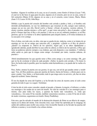 hombres. Algunos le recibían en la casa, no en el corazón, como Simón el fariseo (Lucas 7:44),
el cual no le dio beso ni agua para los pies; algunos en el corazón, pero no en su casa, como el
fiel centurión (Mateo 8:34); algunos en su casa y en el corazón, como Lázaro, María, Marta
(Juan 3:15; Lucas 10:38). John Boys
Debido a que la puerta del corazón del hombre está cerrada a piedra y lodo, y el hombre está
dormido profundamente, no oye los aldabonazos que resuenan en ella, aunque sean ruidosos,
aunque sea un rey; por ello, David vuelve a llamar: «Alzad, oh puertas, vuestras cabezas. Y
alzaos vosotras, puertas eternas.» «¿Por qué?, ¿a qué viene esta prisa?», dice el pecador. «¿Qué
prisa?» Porque aquí hay el Rey a tus puertas; y éste no es un rey ordinario tampoco; es un Rey
glorioso, que te va a honrar si le abres rápidamente para alojarle dentro, si Él toma residencia en
tu casa para vivir contigo.
Pero el alma, con todo esto, no abre, sino que se queda de pie, indecisa, como si se tratara de un
enemigo en vez de un amigo que estuviera allí, y pregunta: «¿Quién es el Rey de gloria?»
¿Quién? La respuesta es: Jehová de los ejércitos; Aquel que, si no abres rápidamente y
agradecido además, puede derribar tu casa sobre tu cabeza; es Jehová de los ejércitos, el Rey que
tiene un poderoso ejército siempre a sus órdenes, que está dispuesto a sus mandatos. Y deberías
saber quién es, para que le tengas como amigo. «Levantad, por tanto, vuestras cabezas, oh
puertas.»
Abrid inmediatamente los que queráis tener a Dios como amigo y no como enemigo. Oh, ¿por
qué no ha de exclamar el alma de cada pecador: «Señor, la puerta está cerrada, y Tú tienes la
llave; he hecho todo lo posible, pero los muelles están herrumbrosos y no puedo dar la vuelta a la
llave?»
Pero, Señor, arranca la puerta con sus goznes, lo que sea, con tal de que puedas entrar y residir
aquí. Ven, oh Dios poderoso, pasa por puertas de hierro, barras de bronce, y ábrete paso con tu
amor y poder. Ven, Señor, y sé bienvenido; todo lo que tengo está a tu servicio; ¡oh, haz mi alma
digna de recibirte! James Janeway
Él nos ha dejado las arras del Espíritu y se ha llevado las arras de nuestra carne al cielo como
garantía de todo lo que va a seguir. Tertuliano
Cristo ha ido al cielo como vencedor, atando al pecado, a Satanás, la muerte, el infierno y a todos
sus enemigos a las ruedas de su carro de triunfo. No sólo ha vencido Él a sus enemigos para sí
mismo, sino para todos los suyos, a quienes ha hecho más vencedores, sí, «más que
vencedores,». Así como Él ha vencido, también venceremos nosotros; y como El ha ido al cielo
de modo victorioso, seguiremos en triunfo. Henry Pendlebury
Esta arca, que ha salvado al mundo de la destrucción después de flotar en un diluvio de sangre,
reposa en la altura del monte. Este inocente José, cuya virtud fue oprimida por la sinagoga, ha
salido del calabozo para recibir una corona. Este invencible Sansón se ha llevado las puertas del
infierno a cuestas y va en triunfo a las colinas eternas.
115
 