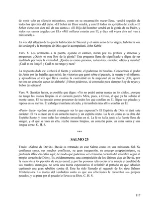 de venir solo en silencio misterioso, como en su encarnación maravillosa, vendrá seguido de
todos los ejércitos del cielo. «El Señor mi Dios vendrá, y con El todos los ejércitos del cielo.» El
Señor viene con diez mil de sus santos.» «El Hijo del hombre vendrá en la gloria de su Padre, y
todos sus santos ángeles con El.» «Mil millares estarán con El, y diez mil veces diez mil van a
ministrarle.»
En vez del silencio de la quieta habitación de Nazaret y el santo seno de la virgen, habrán la voz
del arcángel y la trompeta de Dios que le acompañará. John Keble
Vers. 8. Los centinelas a la puerta, oyendo el cántico, miran por los pretiles y almenas y
preguntan: ¿Quién es este Rey de la gloria? Una pregunta llena de significado y digna de ser
meditada por toda la eternidad. ¿Quién es como persona, naturaleza, carácter, oficio y misión?
¿Cuál es su linaje? ¿ Cuál es su rango y raza?
La respuesta dada es: «Jehová el fuerte y valiente, el poderoso en batalla». Conocemos el poder
de Jesús por las batallas que peleó, las victorias que ganó sobre el pecado, la muerte y el infierno,
y aplaudimos al ver que lleva cautiva la cautividad en la majestad de su fuerza. ¡Oh, quién
tuviera un corazón capaz de alabarle! ¡Héroe poderoso, sé coronado para siempre Rey de reyes y
Señor de señores!
Vers. 9. Querido lector, es posible que digas: «Yo no podré entrar nunca en los cielos, ¡porque
no tengo las manos limpias ni el corazón puro!» Mira, pues, a Cristo, el que ya ha subido al
monte santo. El ha entrado como precursor de todos los que confían en El. Sigue sus pisadas y
reposa en su mérito. Él cabalga triunfante al cielo, y tú también irás allí si confías en Él.
«Pero» dices- «¿cómo puedo conseguir ser lo que expresas?» El Espíritu de Dios te dará este
carácter. El va a crear en ti un corazón nuevo y un espíritu recto. La fe en Jesús es la obra del
Espíritu Santo, y tiene todas las virtudes envueltas en sí. La fe se halla junto a la fuente llena de
sangre, y el que se lava en ella, recibe manos limpias, un corazón puro, un alma santa y una
lengua veraz. C. H. S.
***
SALMO 25
Título: «Salmo de David». David es retratado en este Salmo como en una miniatura fiel. Su
confianza santa, sus muchos conflictos, su gran trasgresión, su amargo arrepentimiento, su
profunda aflicción están aquí; de modo que podemos ver el mismo corazón del «hombre según el
propio corazón de Dios». Es, evidentemente, una composición de los últimos días de David, por
la mención a los pecados de su juventud, y por las penosas referencias a la astucia y crueldad de
sus muchos enemigos, no sería una teoría especulativa el referirí9 al período en que Absalón
capitaneó una gran rebelión contra él. Este ha sido llamado el segundo de los siete Salmos
Penitenciales. La marca del verdadero santo es que sus aflicciones le recuerdan sus propios
pecados, y su pena por el pecado le lleva a su Dios. C. H. S.
117
 