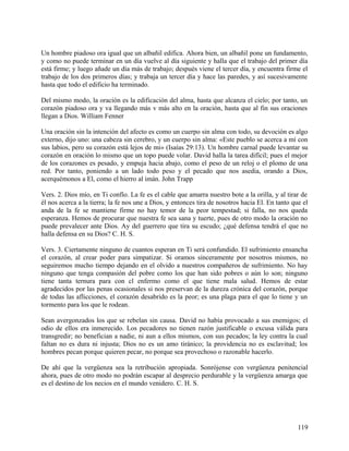Un hombre piadoso ora igual que un albañil edifica. Ahora bien, un albañil pone un fundamento,
y como no puede terminar en un día vuelve al día siguiente y halla que el trabajo del primer día
está firme; y luego añade un día más de trabajo; después viene el tercer día, y encuentra firme el
trabajo de los dos primeros días; y trabaja un tercer día y hace las paredes, y así sucesivamente
hasta que todo el edificio ha terminado.
Del mismo modo, la oración es la edificación del alma, hasta que alcanza el cielo; por tanto, un
corazón piadoso ora y va llegando más v más alto en la oración, hasta que al fin sus oraciones
llegan a Dios. William Fenner
Una oración sin la intención del afecto es como un cuerpo sin alma con todo, su devoción es algo
externo, dijo uno: una cabeza sin cerebro, y un cuerpo sin alma: «Este pueblo se acerca a mí con
sus labios, pero su corazón está lejos de mi» (Isaías 29:13). Un hombre carnal puede levantar su
corazón en oración lo mismo que un topo puede volar. David halla la tarea difícil; pues el mejor
de los corazones es pesado, y empuja hacia abajo, como el peso de un reloj o el plomo de una
red. Por tanto, poniendo a un lado todo peso y el pecado que nos asedia, orando a Dios,
acerquémonos a El, como el hierro al imán. John Trapp
Vers. 2. Dios mío, en Ti confío. La fe es el cable que amarra nuestro bote a la orilla, y al tirar de
él nos acerca a la tierra; la fe nos une a Dios, y entonces tira de nosotros hacia El. En tanto que el
anda de la fe se mantiene firme no hay temor de la peor tempestad; si falla, no nos queda
esperanza. Hemos de procurar que nuestra fe sea sana y tuerte, pues de otro modo la oración no
puede prevalecer ante Dios. Ay del guerrero que tira su escudo; ¿qué defensa tendrá el que no
halla defensa en su Dios? C. H. S.
Vers. 3. Ciertamente ninguno de cuantos esperan en Ti será confundido. El sufrimiento ensancha
el corazón, al crear poder para simpatizar. Si oramos sinceramente por nosotros mismos, no
seguiremos mucho tiempo dejando en el olvido a nuestros compañeros de sufrimiento. No hay
ninguno que tenga compasión del pobre como los que han sido pobres o aún lo son; ninguno
tiene tanta ternura para con cl enfermo como el que tiene mala salud. Hemos de estar
agradecidos por las penas ocasionales si nos preservan de la dureza crónica del corazón, porque
de todas las aflicciones, el corazón desabrido es la peor; es una plaga para el que lo tiene y un
tormento para los que le rodean.
Sean avergonzados los que se rebelan sin causa. David no había provocado a sus enemigos; el
odio de ellos era inmerecido. Los pecadores no tienen razón justificable o excusa válida para
transgredir; no benefician a nadie, ni aun a ellos mismos, con sus pecados; la ley contra la cual
faltan no es dura ni injusta; Dios no es un amo tiránico; la providencia no es esclavitud; los
hombres pecan porque quieren pecar, no porque sea provechoso o razonable hacerlo.
De ahí que la vergüenza sea la retribución apropiada. Sonrójense con vergüenza penitencial
ahora, pues de otro modo no podrán escapar al desprecio perdurable y la vergüenza amarga que
es el destino de los necios en el mundo venidero. C. H. S.
119
 