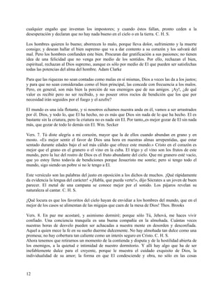 cualquier engaño que inventan los impostores; y cuando éstos fallan, pronto ceden a la
desesperación y declaran que no hay nada bueno en el cielo o en la tierra. C. H. S.
Los hombres quieren lo bueno; aborrecen lo malo, porque lleva dolor, sufrimiento y la muerte
consigo; y desean hallar el bien supremo que va a dar contento a su corazón y los salvará del
mal. Pero los hombres confunden este bien. Procuran dar gratificación a sus pasiones; no tienen
idea de una felicidad que no venga por medio de los sentidos. Por ello, rechazan el bien,
espiritual, rechazan al Dios supremo, aunque es sólo por medio de El que pueden ser satisfechas
todas las potencias del alma del hombre. Adam Clarke
Para que las riquezas no sean contadas como malas en sí mismas, Dios a veces las da a los justos;
y para que no sean consideradas como el bien principal, las concede con frecuencia a los malos.
Pero, en general, son más bien la porción de sus enemigos que de sus amigos. ¡Ay!, ¿de qué
valor es recibir pero no ser recibido, y no poseer otros rocíos de bendición que los que por
necesidad irán seguidos por el fuego y el azufre?
El mundo es una isla flotante, y si nosotros echamos nuestra anda en él, vamos a ser arrastrados
por él. Dios, y todo lo, que El ha hecho, no es más que Dios sin nada de lo que ha hecho. El es
bastante sin la criatura, pero la criatura no es nada sin El. Por tanto,,es mejor gozar de El sin nada
más, que gozar de todo lo demás sin El. Wm. Secker
Vers. 7. Tú diste alegría a mi corazón, mayor que la de ellos cuando abundan en grano y en
mosto. «Es mejor sentir el favor de Dios una hora en nuestras almas arrepentidas, que estar
sentado durante edades bajo el sol más cálido que ofrece este mundo.» Cristo en el corazón es
mejor que el grano en el granero o el vino en la cuba. El trigo y el vino son los frutos de este
mundo, pero la luz del rostro de Dios es el fruto abundante del cielo. Que mi granero esté vacío,
que yo estoy lleno todavía de bendiciones porque Jesucristo me sonríe; pero si tengo todo el
mundo, sigo siendo un pobre si no le tengo a El.
Este versículo son las palabras del justo en oposición a los dichos de muchos. ¡Qué rápidamente
da evidencia la lengua del carácter! «¡Habla, que pueda verte!», dijo Sócrates a un joven de buen
parecer. El metal de una campana se conoce mejor por el sonido. Los pájaros revelan su
naturaleza al cantar. C. H. S.
¡Qué locura es que los favoritos del cielo hayan de envidiar a los hombres del mundo, que en el
mejor de los casos se alimentan de las migajas que caen de la mesa de Dios! Thos. Brooks
Vers. 8. En paz me acostaré, y asimismo dormiré; porque sólo Tú, Jehová, me haces vivir
confiado. Una conciencia tranquila es una buena compañía en la almohada. Cuántas veces
nuestras horas de desvelo pueden ser achacadas a nuestra mente en desorden y desconfiada.
Aquel a quien mece la fe en su sueño duerme dulcemente. No hay almohada tan dulce como una
promesa; no hay cobertura tan caliente como un interés seguro en Cristo. C. H. S.
Ahora tenemos que retirarnos un momento de la contienda y disputa y de la hostilidad abierta de
los enemigos, a la quietud e intimidad de nuestro dormitorio. Y allí hay algo que ha de ser
inefablemente dulce para el creyente, porque le muestra el cuidado exquisito de Dios, la
individualidad de su amor; la forma en que El condesciende y obra, no sólo en las cosas
12
 