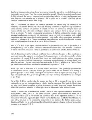 Que la vergüenza recaiga sobre el que la merezca, incluso los que obran con deslealtad, sin ser
provocados por mi parte. Y así fue; porque Ahitófel se ahorcó; Absalón fue colgado por la mano
de Dios y Joab le dio muerte; los que conspiraron con él perecieron, en parte, por la espada, y en
parte huyeron, avergonzados de su empresa. ¡Oh el poder de la oración! ¿Qué hay que no
consigan los santos si lo piden? John Trapp
Vers. 4. Muéstrame, oh Jehová, tus caminos; enséñame tus sendas. Hay los caminos de los
hombres y los caminos de Dios; las sendas del pecado y las sendas de la justicia; hay tus caminos
y mis caminos; los tuyos son caminos de verdad, los míos son caminos de error; los tuyos son
buenos ante tus ojos, y los míos son buenos ante mis ojos; los tuyos llevan al cielo, y los míos
llevan al infierno. Por tanto: «Muéstrame tus caminos, oh Señor; enséñame tus sendas», para
que, equivocadamente, no vaya por mis caminos en vez de por los tuyos; sí, guíame en la verdad,
y enséñame, para que no me desvíe de tus caminos y entre en los míos; «muéstrame tus sendas»
mediante el ministerio de tu Palabra; «enséñame tus sendas» con la guía de tu Espíritu; «guíame
en tu verdad» mediante la ayuda de tu gracia. Robert Mossom
Vers. 4, 5, 9. Haz lo que sepas, y Dios te enseñará lo que has de hacer. Haz lo que sepas es tu
deber presente, y Dios te dará a conocer u deber futuro cuando pase a ser presente. Ocúpate en
evitar las omisiones conocidas, y Dios te guardará de las comisiones temidas. Samuel Annesley
Vers. 5. Encamíname en tu verdad, y enséñame. David sabía mucho, pero se daba cuenta de su
ignorancia y deseaba seguir en la escuela del Señor; cuatro veces en estos dos versículos solicita
ser admitido a la escuela de la gracia. Sería bueno que muchos que enseñan a otros, en vez de
seguir sus propios métodos y trazar nuevos caminos de pensamiento para si mismos, inquirieran
sobre los antiguos y buenos caminos de la propia verdad de Dios, y solicitaran al Espíritu Santo
que les diera entendimientos santificados y deseosos de aprender. C. H. S.
Aquel cuya alma es insaciable en la oración, avanza, se acerca a Dios, gana algo y termina con
su corazón más elevado. Así como un niño que ve a su madre con una manzana en la mano y le
gustaría poseerla va a su madre y se la pide con disimulo: ahora le agarra un dedo, luego se lo
deja; otra vez tira del dedo, y lo tiene apretado, y así sigue tirando y llorando hasta que consigue
lo que desea.
Así el hijo de Dios, viendo todas las gracias que hay en El, se acerca al trono de la gracia
pidiéndolas, y con sus oraciones sinceras y fieles abre las manos de Dios hacia él; Dios trata a
sus hijos como hacen los padres, y retiene lo deseado un tanto; no porque no esté dispuesto a
darlo, sino para hacer más vivo el anhelo; para acercar al que desea a El. William Fenner
Porque Tú eres el Dios de mi salvación. Jehová Trino es el autor y perfeccionador de la salvación
de su pueblo. Lector, ¿es El el Dios de tu salvación? ¿Hallas en la elección del Padre, en la
expiación del Hijo y en el avivamiento del Espíritu la base de tus esperanzas eternas? Si es así,
puedes usar esto como argumento para obtener nuevas bendiciones; si el Señor ha ordenado que
seas salvo, sin duda no va a rehusarte instrucción en sus caminos. Es dichoso que podamos
dirigirnos al Señor con la confianza que David manifiesta aquí; nos da gran poder en la oración y
consuelo en la prueba. C. H. S.
120
 