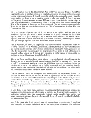 En Ti he esperado todo el día. El esperar en Dios es: 1) Vivir una vida de deseo hacia Dios;
esperar en El como el mendigo espera en su benefactor, con deseo sincero de recibir provisiones,
como el enfermo del estanque de Betesda observaba cuándo serían agitadas las aguas, y esperaba
en los pórticos con deseo de que le ayudaran a entrar en ellas y ser sanado. 2) Es vivir una vida
en Dios, como el amante espera a la amada. El deseo es amor en movimiento, como el pájaro al
volar; el deleite es amor en reposo, como el pájaro en su nido; ahora bien, aunque nuestro deseo
debe ser hacia Dios de tal forma que aún deseemos más de Dios, sin embargo nuestro deleite ha
de ser tal en Dios que nunca deseemos más de Dios. Condensado de Matthew Henry en
Comunión con Dios
En Ti he esperado. Esperado para oír la voz secreta de tu Espíritu, poniendo paz en mi
conciencia; esperado para sentir el vigor renovador de tu gracia, avivando mi obediencia;
esperado para ver el poder subyugador de tu Espíritu Santo, apagando mi pecado rebelde;
esperado para sentir la virtud alentadora de tus consuelos celestiales, como refrigerio para mi
alma que desmaya; esperado todas estas bendiciones. Robert Mossom
Vers. 6. Acuérdate, oh Jehová, de tus piedades y de tus misericordias. Hay una santa osadía que
se atreve a tratar así con el Altísimo. Cultivémosla. Pero hay también una incredulidad no santa
que sugiere nuestros temores. Esforcémonos contra ella con toda nuestra fuerza. ¡Qué joyas son
estas dos expresiones: «tus piedades y tus misericordias»! Son como la miel del lenguaje; su
suavidad no hay palabra que la supere; pero en cuanto a los favores de la misericordia que
implican, la lengua falla en poder describirlos. C. H. S.
¡Oh, en qué forma un abismo llama a otro abismo! ¡La profundidad de mis múltiples miserias
dama, en voz alta, a la profundidad de tus múltiples misericordias!; incluso esta misericordia por
la cual Tú perdonas mis pecados y ayudas mis debilidades; esta misericordia por la cual me
santificas por tu gracia y me confortas con tu Espíritu; esta misericordia por la cual me libras del
infierno y me aceptas en el cielo. «Recuerda, oh Jehová», que tus piedades y tus misericordias
han sido «desde antiguo» para tus santos. Robert Mossom
Que son perpetuas. David era un creyente sano en la doctrina del amor eterno de Dios. Las
bondades del Señor no son una novedad. Cuando le rogamos que nos las conceda, podemos
poner énfasis en el uso y costumbre que vienen de muy antiguo. En los tribunales de justicia los
hombres hacen mucho hincapié sobre los precedentes, y nosotros podemos invocarlos en el trono
de la gracia. «La fe» -dijo Dickson- «tiene que hacer uso de las experiencias y repetirlas ante
Dios, desde el registro de una memoria santificada, como un recordatorio que El no puede
olvidar.» C. H. S.
El amor divino es una fuente eterna, que nunca deja de manar en tanto que hay una vasija vacía o
capaz de recibir algo más; y está a disposición de todos los que llegan: por tanto, acudamos; y si
no tenemos bastantes vasos para almacenaría, vayamos a pedir prestados vasos vacíos, y no
pocos; «paga tus deudas con ello, y vive del resto» (2ª Reyes 4:7) hasta la eternidad. Elisha Coles
en La soberanía de Dios
Vers. 7. De los pecados de mi juventud, y de mis transgresiones, no te acuerdes. El mundo no
hace caso de los pecados de los jóvenes, pero no son tan pequeños, después de todo; los huesos
121
 