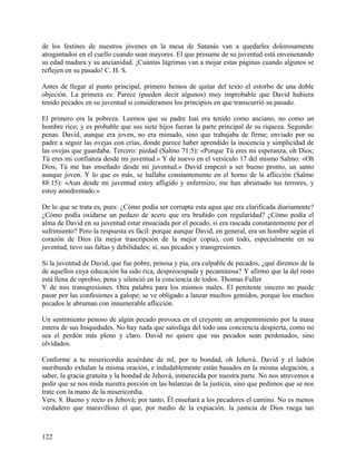de los festines de nuestros jóvenes en la mesa de Satanás van a quedarles dolorosamente
atragantados en el cuello cuando sean mayores. El que presume de su juventud está envenenando
su edad madura y su ancianidad. ¡Cuántas lágrimas van a mojar estas páginas cuando algunos se
reflejen en su pasado! C. H. S.
Antes de llegar al punto principal, primero hemos de quitar del texto el estorbo de una doble
objeción. La primera es: Parece (pueden decir algunos) muy improbable que David hubiera
tenido pecados en su juventud si consideramos los principios en que transcurrió su pasado.
El primero era la pobreza. Leemos que su padre Isaí era tenido como anciano, no como un
hombre rico; y es probable que sus siete hijos fueran la parte principal de su riqueza. Segundo:
penas. David, aunque era joven, no era mimado, sino que trabajaba de firme; enviado por su
padre a seguir las ovejas con crías, donde parece haber aprendido la inocencia y simplicidad de
las ovejas que guardaba. Tercero: piedad (Salmo 71:5): «Porque Tú eres mi esperanza, oh Dios;
Tú eres mi confianza desde mi juventud.» Y de nuevo en el versículo 17 del mismo Salmo: «Oh
Dios, Tú me has enseñado desde mi juventud.» David empezó a ser bueno pronto, un santo
aunque joven. Y lo que es más, se hallaba constantemente en el horno de la aflicción (Salmo
88:15): «Aun desde mi juventud estoy afligido y enfermizo; me han abrumado tus terrores, y
estoy amedrentado.»
De lo que se trata es, pues: ¿Cómo podía ser corrupta esta agua que era clarificada diariamente?
¿Cómo podía oxidarse un pedazo de acero que era bruñido con regularidad? ¿Cómo podía el
alma de David en su juventud estar ensuciada por el pecado, si era rascada constantemente por el
sufrimiento? Pero la respuesta es fácil: porque aunque David, en general, era un hombre según el
corazón de Dios (la mejor trascripción de la mejor copia), con todo, especialmente en su
juventud, tuvo sus faltas y debilidades; sí, sus pecados y transgresiones.
Si la juventud de David, que fue pobre, penosa y pía, era culpable de pecados, ¿qué diremos de la
de aquellos cuya educación ha sido rica, despreocupada y pecaminosa? Y afirmo que la del resto
está llena de oprobio, pena y silenció en la conciencia de todos. Thomas Fuller
Y de mis transgresiones. Otra palabra para los mismos males. El penitente sincero no puede
pasar por las confesiones a galope; se ve obligado a lanzar muchos gemidos, porque los muchos
pecados le abruman con innumerable aflicción.
Un sentimiento penoso de algún pecado provoca en el creyente un arrepentimiento por la masa
entera de sus Iniquidades. No hay nada que satisfaga del todo una conciencia despierta, como no
sea el perdón más pleno y claro. David no quiere que sus pecados sean perdonados, sino
olvidados.
Conforme a tu misericordia acuérdate de ml, por tu bondad, oh Jehová. David y el ladrón
moribundo exhalan la misma oración, e indudablemente están basados en la misma alegación, a
saber, la gracia gratuita y la bondad de Jehová, inmerecida por nuestra parte. No nos atrevemos a
pedir que se nos mida nuestra porción en las balanzas de la justicia, sino que pedimos que se nos
trate con la mano de la misericordia.
Vers. 8. Bueno y recto es Jehová; por tanto, Él enseñará a los pecadores el camino. No es menos
verdadero que maravilloso el que, por medio de la expiación, la justicia de Dios ruega tan
122
 